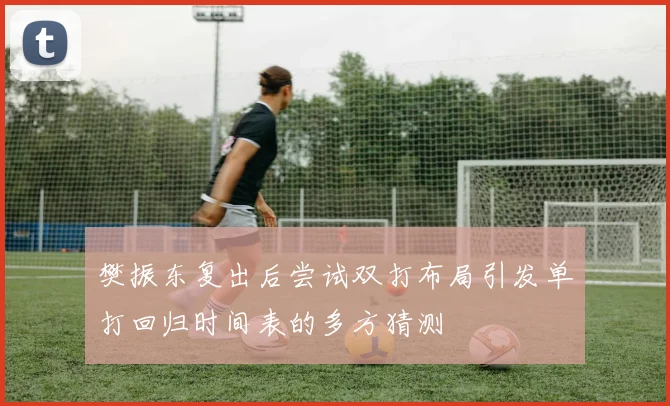 樊振东复出后尝试双打布局引发单打回归时间表的多方猜测