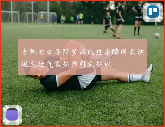 李凯尔分享阿努诺比绝杀瞬间麦迪逊现场气氛热烈引发热议