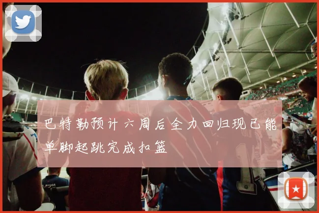 巴特勒预计六周后全力回归现已能单脚起跳完成扣篮